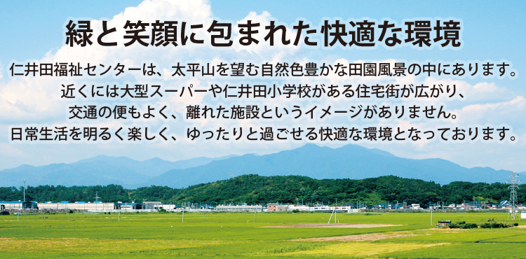 緑と笑顔に包まれた快適な環境 仁井田福祉センターは、太平山を望む自然色豊かな田園風景の中にあります。近くには大型スーパーや仁井田小学校がある住宅街が広がり、交通の便もよく、離れた施設というイメージありません。日常生活を明るく楽しく、ゆったりと過ごせる快適な環境となっております。